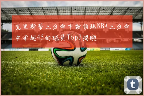 克里斯蒂三分命中数领跑NBA三分命中率超45的球员Top3揭晓
