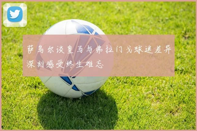 萨乌尔谈皇马与弗拉门戈球迷差异深刻感受终生难忘