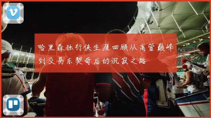 哈里森独行侠生涯回顾从高管巅峰到交易东契奇后的沉寂之路