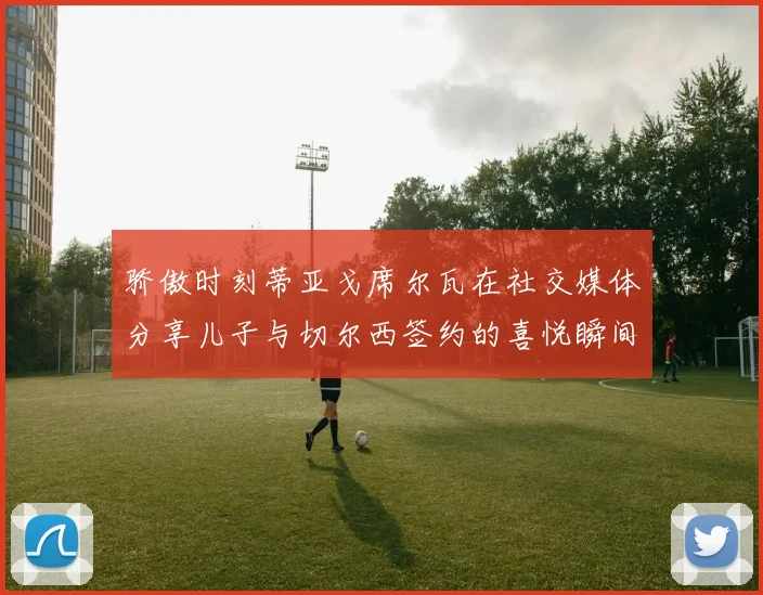 骄傲时刻蒂亚戈席尔瓦在社交媒体分享儿子与切尔西签约的喜悦瞬间