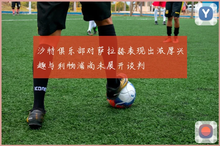 沙特俱乐部对萨拉赫表现出浓厚兴趣与利物浦尚未展开谈判