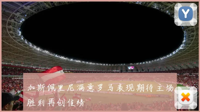 加斯佩里尼满意罗马表现期待主场胜利再创佳绩