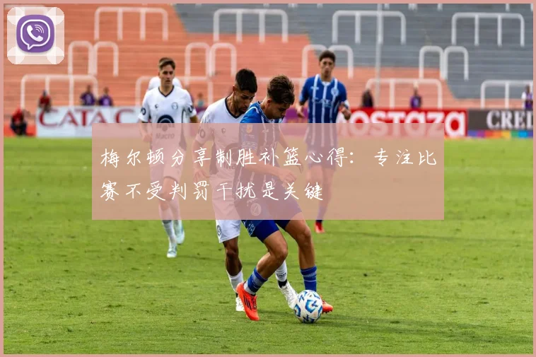 梅尔顿分享制胜补篮心得：专注比赛不受判罚干扰是关键
