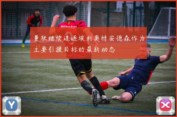 曼联继续追逐埃利奥特安德森作为主要引援目标的最新动态