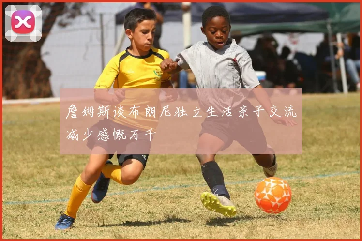 詹姆斯谈布朗尼独立生活亲子交流减少感慨万千